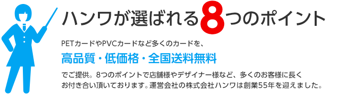 ハンワが選ばれる8つのポイント　PETカードやPVCカードなど多くのカードを、高品質・低価格・全国送料無料でご提供。8つのポイントで店舗様やデザイナー様など、多くのお客様に長くお付き合い頂いております。運営会社の株式会社ハンワは創業55年を迎えました。